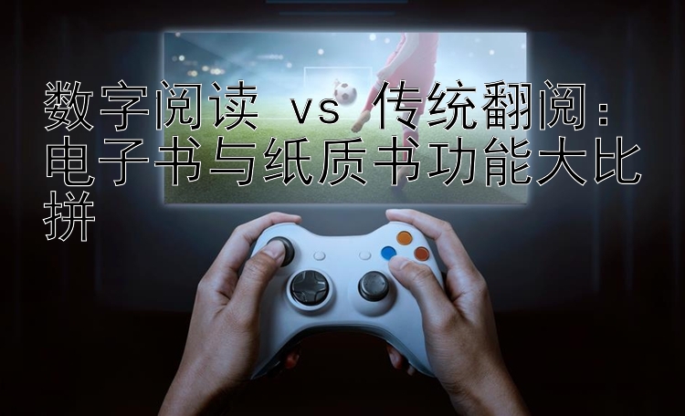 数字阅读 vs 传统翻阅：电子书与纸质书功能大比拼