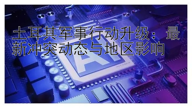 土耳其军事行动升级：最新冲突动态与地区影响