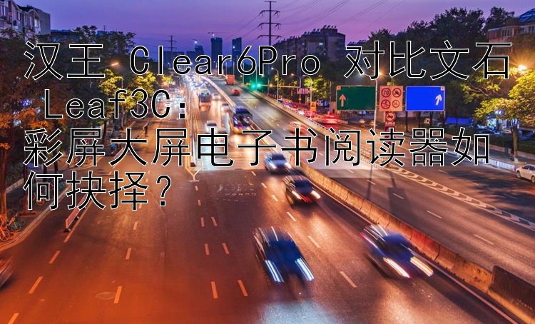 汉王 Clear6Pro 对比文石 Leaf3C：  
彩屏大屏电子书阅读器如何抉择？