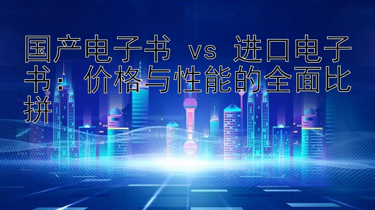 国产电子书 vs 进口电子书：价格与性能的全面比拼