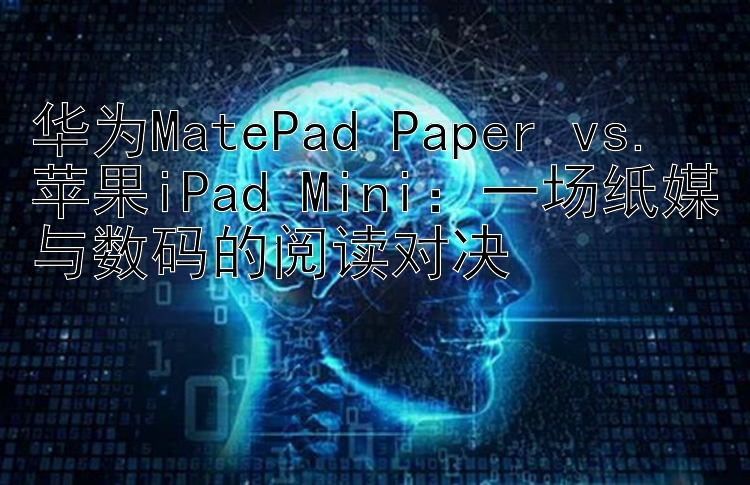 华为MatePad Paper vs. 苹果iPad Mini：一场纸媒与数码的阅读对决