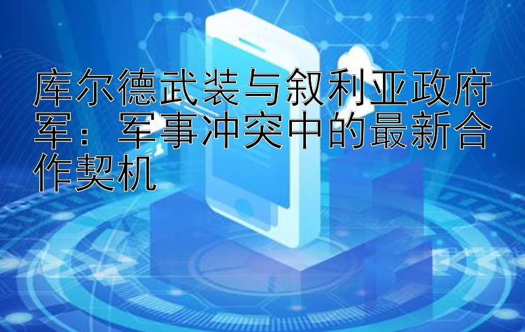 库尔德武装与叙利亚政府军：军事冲突中的最新合作契机