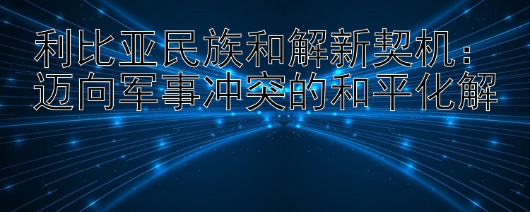 利比亚民族和解新契机：幸运快三 迈向军事冲突的和平化解