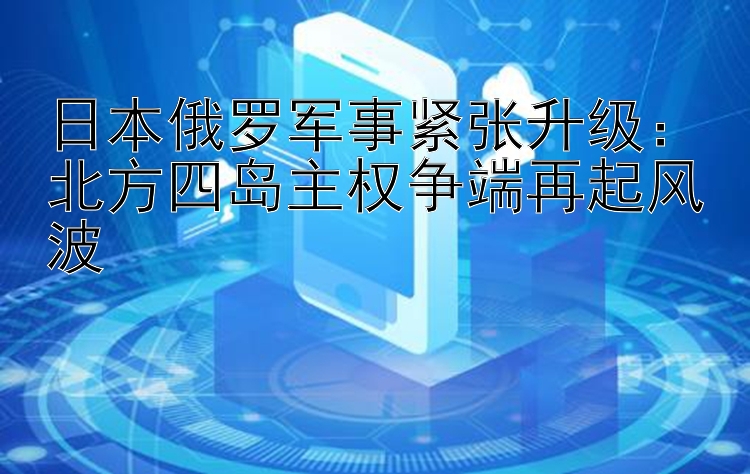 日本俄罗军事紧张升级：北方四岛主权争端再起风波