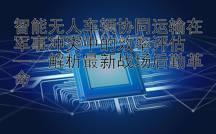 智能无人车辆协同运输在军事冲突中的效率评估  
——解析最新战场后勤革命