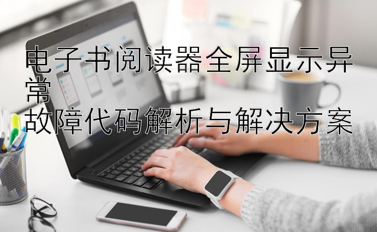 电子书阅读器全屏显示异常  
故障代码解析与解决方案