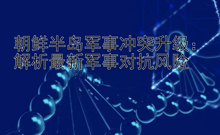 朝鲜半岛军事冲突升级：解析最新军事对抗风险