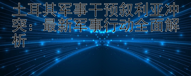 土耳其军事干预叙利亚冲突：最新军事行动全面解析