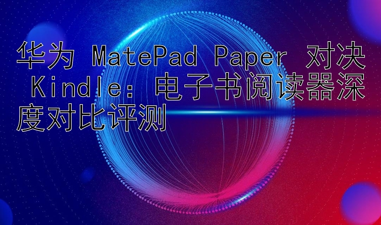 华为 MatePad Paper 对决 Kindle：电子书阅读器深度对比评测