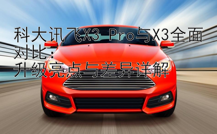 科大讯飞X3 Pro与X3全面对比：  
升级亮点与差异详解