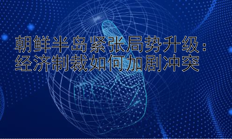 朝鲜半岛紧张局势升级：经济制裁如何加剧冲突