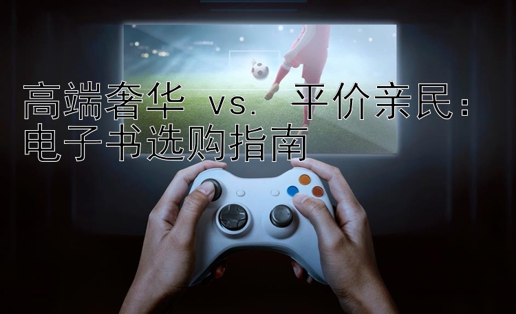 高端奢华 vs. 平价亲民：电子书选购指南