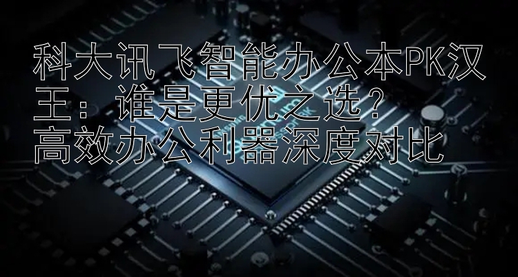 科大讯飞智能办公本PK汉王：谁是更优之选？  
高效办公利器深度对比