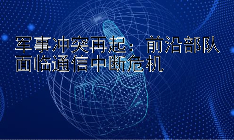 军事冲突再起：前沿部队面临通信中断危机